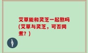 艾草能和灵芝一起熬吗(艾草与灵芝，可否同煮？)