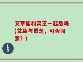艾草能和灵芝一起熬吗(艾草与灵芝，可否同煮？)