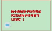 破小袋破孢子粉在哪能买到(破孢子粉哪里可以购买？)
