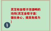 灵芝和金樱子泡酒喝的功效(灵芝金樱子酒：强壮身心，提高免疫力)