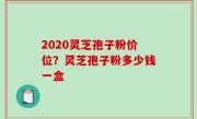 2020灵芝孢子粉价位？灵芝孢子粉多少钱一盒