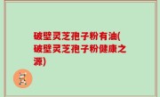 破壁灵芝孢子粉有油(破壁灵芝孢子粉健康之源)