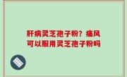 肝病灵芝孢子粉？痛风可以服用灵芝孢子粉吗