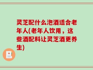 灵芝配什么泡酒适合老年人(老年人饮用，这些酒配料让灵芝酒更养生)