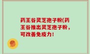 药王谷灵芝孢子粉(药王谷推出灵芝孢子粉，可改善免疫力！