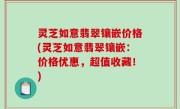 灵芝如意翡翠镶嵌价格(灵芝如意翡翠镶嵌：价格优惠，超值收藏！)