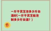 一斤干灵芝泡多少斤白酒好(一斤干灵芝能泡制多少斤白酒？)
