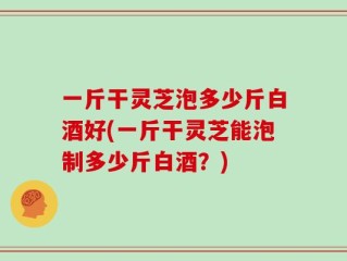 一斤干灵芝泡多少斤白酒好(一斤干灵芝能泡制多少斤白酒？)
