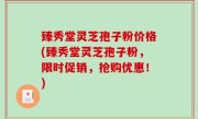 臻秀堂灵芝孢子粉价格(臻秀堂灵芝孢子粉，限时促销，抢购优惠！)
