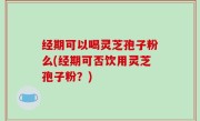 经期可以喝灵芝孢子粉么(经期可否饮用灵芝孢子粉？)