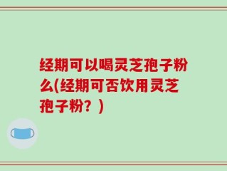 经期可以喝灵芝孢子粉么(经期可否饮用灵芝孢子粉？)