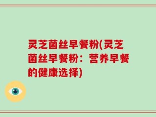 灵芝菌丝早餐粉(灵芝菌丝早餐粉：营养早餐的健康选择)