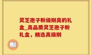 灵芝孢子粉级别高的礼盒_高品质灵芝孢子粉礼盒，精选高级别