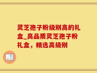 灵芝孢子粉级别高的礼盒_高品质灵芝孢子粉礼盒，精选高级别