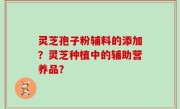 灵芝孢子粉辅料的添加？灵芝种植中的辅助营养品？