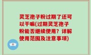 灵芝孢子粉过期了还可以干嘛(过期灵芝孢子粉能否继续使用？详解使用范围及注意事项)