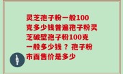 灵芝孢子粉一般100克多少钱普遍孢子粉灵芝破壁孢子粉100克一般多少钱 ？孢子粉市面售价是多少
