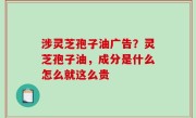 涉灵芝孢子油广告？灵芝孢子油，成分是什么怎么就这么贵