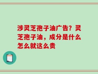 涉灵芝孢子油广告？灵芝孢子油，成分是什么怎么就这么贵