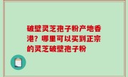 破壁灵芝孢子粉产地香港？哪里可以买到正宗的灵芝破壁孢子粉