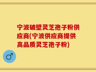宁波破壁灵芝孢子粉供应商(宁波供应商提供高品质灵芝孢子粉)