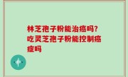 林芝孢子粉能治癌吗？吃灵芝孢子粉能控制癌症吗
