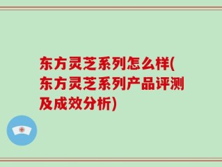 东方灵芝系列怎么样(东方灵芝系列产品评测及成效分析)