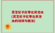 灵芝杞子红枣北芪泡水(灵芝杞子红枣北芪泡水的功效与做法)