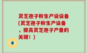 灵芝孢子粉生产设设备(灵芝孢子粉生产设备，提高灵芝孢子产量的关键！)