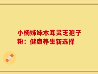 小杨姊妹木耳灵芝孢子粉：健康养生新选择