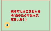 疱疹可以吃灵芝和人参吗(疱疹治疗可尝试灵芝和人参？)