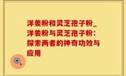 洋姜粉和灵芝孢子粉_洋姜粉与灵芝孢子粉：探索两者的神奇功效与应用