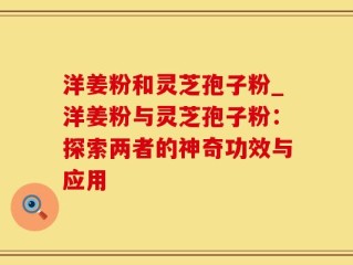洋姜粉和灵芝孢子粉_洋姜粉与灵芝孢子粉：探索两者的神奇功效与应用