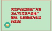 灵芝产品话题推广方案怎么写(灵芝产品推广策略：让健康成为生活的常态)