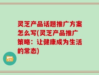 灵芝产品话题推广方案怎么写(灵芝产品推广策略：让健康成为生活的常态)