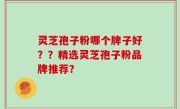 灵芝孢子粉哪个牌子好？？精选灵芝孢子粉品牌推荐？