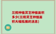 兰陵种植灵芝种植面积多少(兰陵灵芝种植面积大幅拓展的消息)