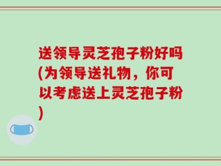 送领导灵芝孢子粉好吗(为领导送礼物，你可以考虑送上灵芝孢子粉)