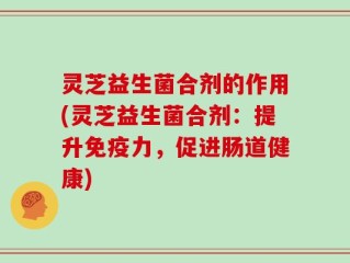 灵芝益生菌合剂的作用(灵芝益生菌合剂：提升免疫力，促进肠道健康)