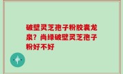 破壁灵芝孢子粉胶囊龙泉？尚绿破壁灵芝孢子粉好不好