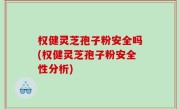 权健灵芝孢子粉安全吗(权健灵芝孢子粉安全性分析)