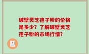 破壁灵芝孢子粉的价格是多少？了解破壁灵芝孢子粉的市场行情？