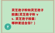 灵芝孢子粉和灵芝孢子胶囊(灵芝孢子粉 vs. 灵芝孢子胶囊：哪种更适合你？)