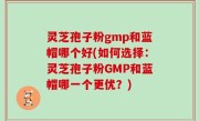 灵芝孢子粉gmp和蓝帽哪个好(如何选择：灵芝孢子粉GMP和蓝帽哪一个更优？)