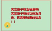 灵芝孢子粉治啥病啊(灵芝孢子粉的功效及用途：你需要知道的信息！)