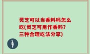灵芝可以当香料吗怎么吃(灵芝可用作香料？三种合理吃法分享)