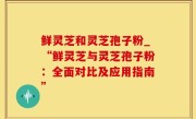 鲜灵芝和灵芝孢子粉_“鲜灵芝与灵芝孢子粉：全面对比及应用指南”