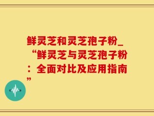 鲜灵芝和灵芝孢子粉_“鲜灵芝与灵芝孢子粉：全面对比及应用指南”