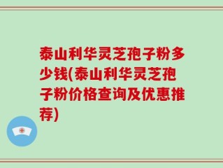 泰山利华灵芝孢子粉多少钱(泰山利华灵芝孢子粉价格查询及优惠推荐)