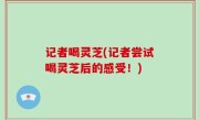 记者喝灵芝(记者尝试喝灵芝后的感受！)